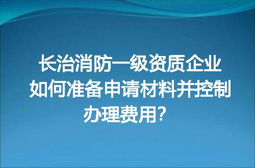 长治消防一级资质企业如何准备申请材料并控制办理费用？
