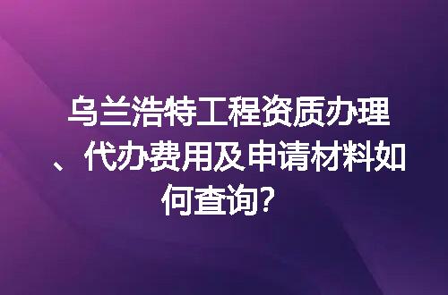 乌兰浩特工程资质办理、代办费用及申请材料如何查询？