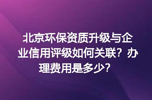 北京环保资质升级与企业信用评级如何关联？办理费用是多少？