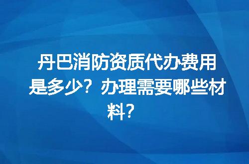 丹巴消防资质代办费用是多少？办理需要哪些材料？