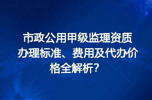 市政公用甲级监理资质办理标准、费用及代办价格全解析？