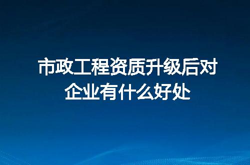 市政工程资质升级后对企业有什么好处