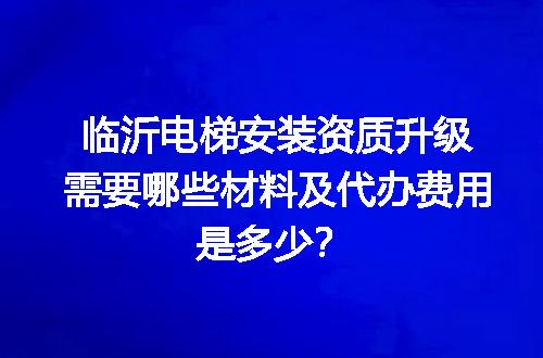 临沂电梯安装资质升级需要哪些材料及代办费用是多少？