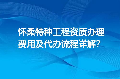 怀柔特种工程资质办理费用及代办流程详解？