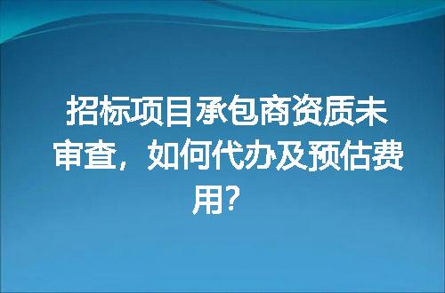 招标项目承包商资质未审查，如何代办及预估费用？