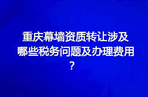 重庆幕墙资质转让涉及哪些税务问题及办理费用？