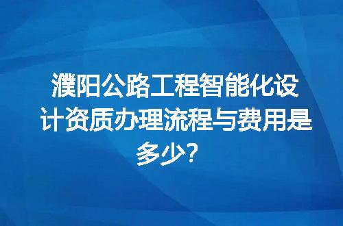 濮阳公路工程智能化设计资质办理流程与费用是多少？