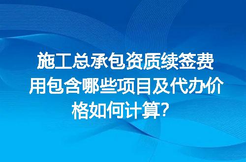 施工总承包资质续签费用包含哪些项目及代办价格如何计算？