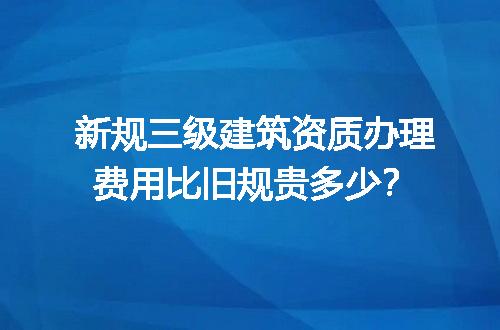 新规三级建筑资质办理费用比旧规贵多少？
