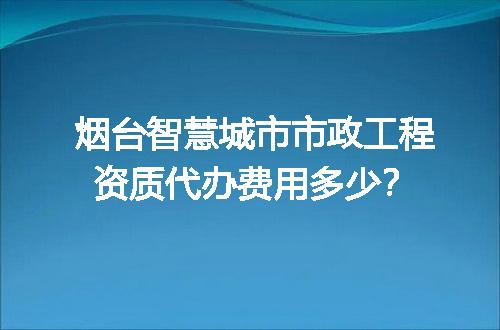烟台智慧城市市政工程资质代办费用多少？