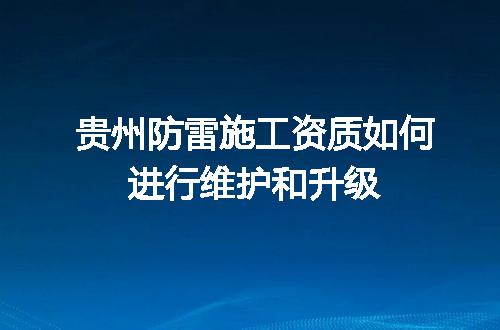 贵州防雷施工资质如何进行维护和升级