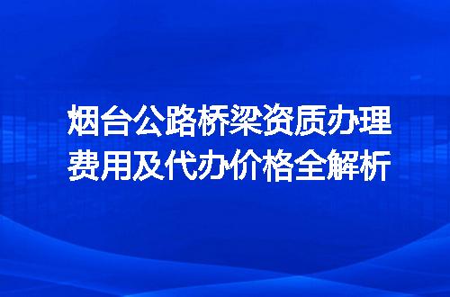 烟台公路桥梁资质办理费用及代办价格全解析