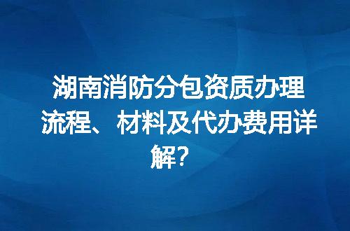 湖南消防分包资质办理流程、材料及代办费用详解？