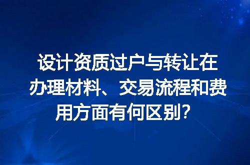 设计资质过户与转让在办理材料、交易流程和费用方面有何区别？