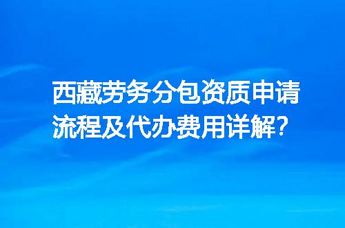 西藏劳务分包资质申请流程及代办费用详解？
