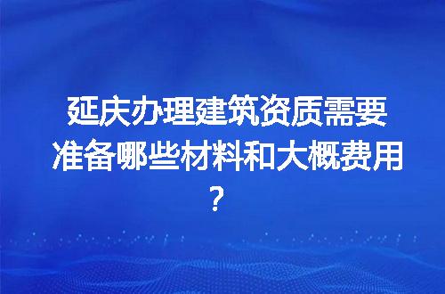 延庆办理建筑资质需要准备哪些材料和大概费用？