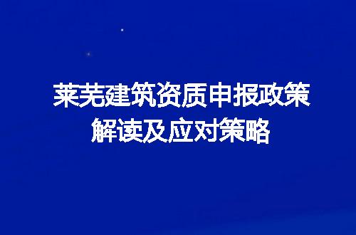 莱芜建筑资质申报政策解读及应对策略