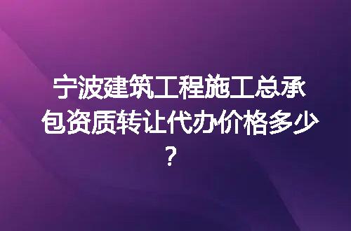 宁波建筑工程施工总承包资质转让代办价格多少？