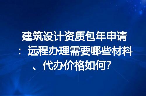 建筑设计资质包年申请：远程办理需要哪些材料、代办价格如何？