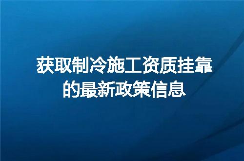 获取制冷施工资质挂靠的最新政策信息