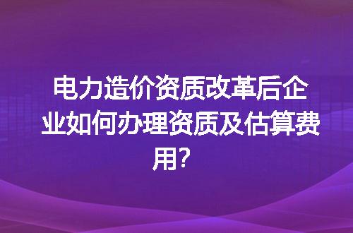 电力造价资质改革后企业如何办理资质及估算费用？