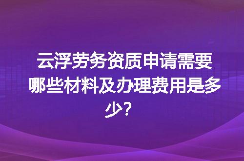 云浮劳务资质申请需要哪些材料及办理费用是多少？
