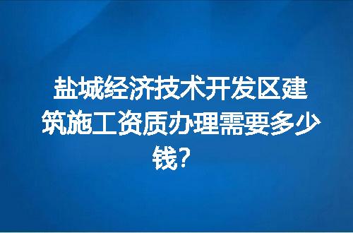 盐城经济技术开发区建筑施工资质办理需要多少钱？