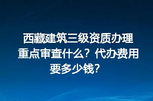 西藏建筑三级资质办理重点审查什么？代办费用要多少钱？