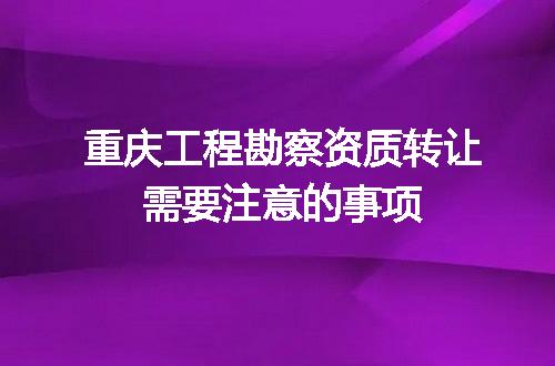 重庆工程勘察资质转让需要注意的事项