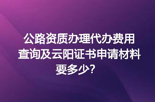 公路资质办理代办费用查询及云阳证书申请材料要多少？