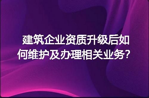 建筑企业资质升级后如何维护及办理相关业务？
