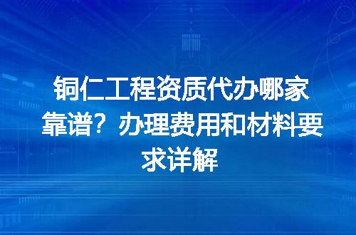 铜仁工程资质代办哪家靠谱？办理费用和材料要求详解