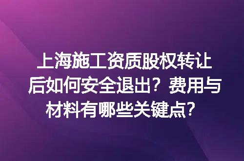 上海施工资质股权转让后如何安全退出？费用与材料有哪些关键点？