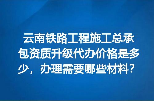 云南铁路工程施工总承包资质升级代办价格是多少，办理需要哪些材料？