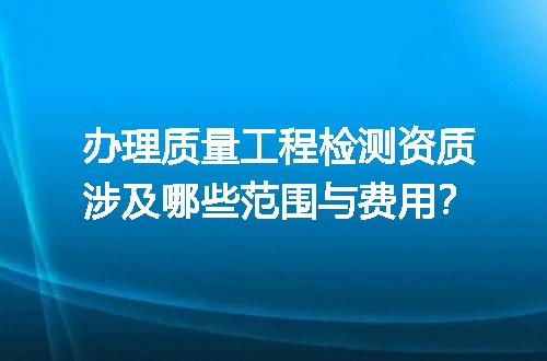 办理质量工程检测资质涉及哪些范围与费用？
