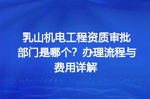 乳山机电工程资质审批部门是哪个？办理流程与费用详解