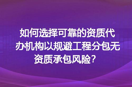 如何选择可靠的资质代办机构以规避工程分包无资质承包风险？