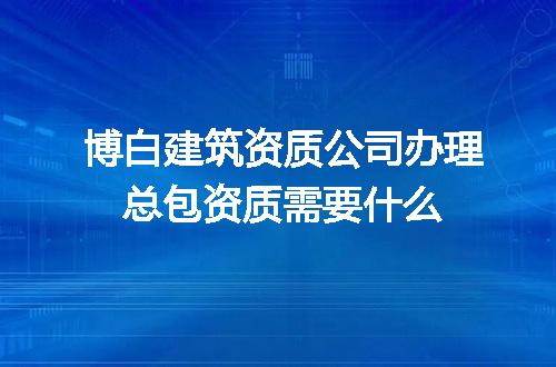 博白建筑资质公司办理总包资质需要什么