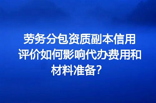 劳务分包资质副本信用评价如何影响代办费用和材料准备？