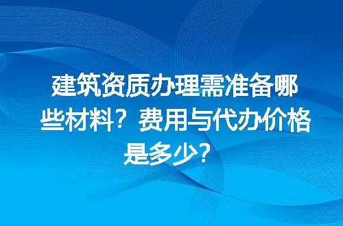 建筑资质办理需准备哪些材料？费用与代办价格是多少？