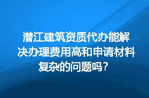 潜江建筑资质代办能解决办理费用高和申请材料复杂的问题吗？