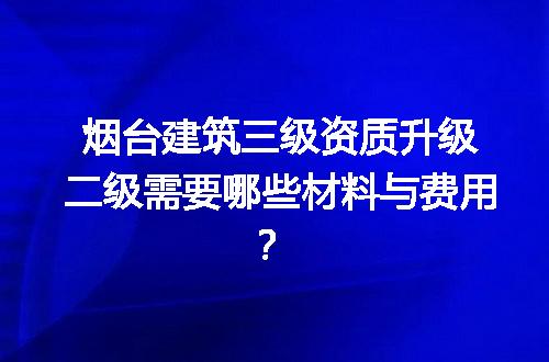 烟台建筑三级资质升级二级需要哪些材料与费用？