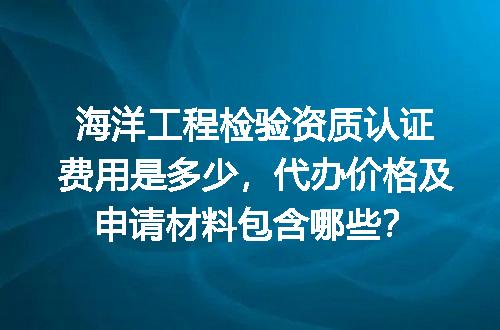 海洋工程检验资质认证费用是多少，代办价格及申请材料包含哪些？