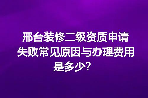 邢台装修二级资质申请失败常见原因与办理费用是多少？