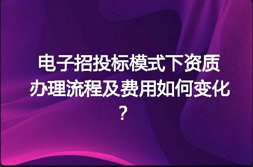 电子招投标模式下资质办理流程及费用如何变化？