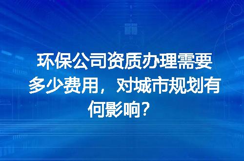 环保公司资质办理需要多少费用，对城市规划有何影响？