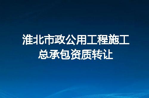 淮北市政公用工程施工总承包资质转让