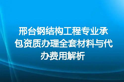 邢台钢结构工程专业承包资质办理全套材料与代办费用解析