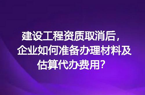 建设工程资质取消后，企业如何准备办理材料及估算代办费用？