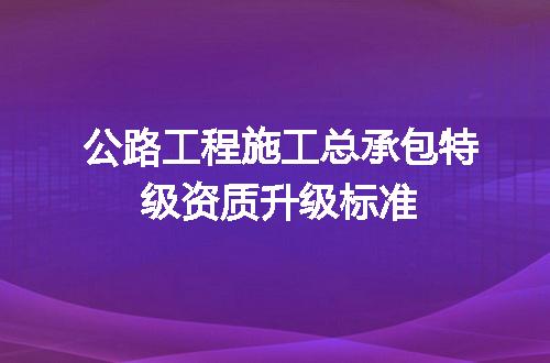 公路工程施工总承包特级资质升级标准